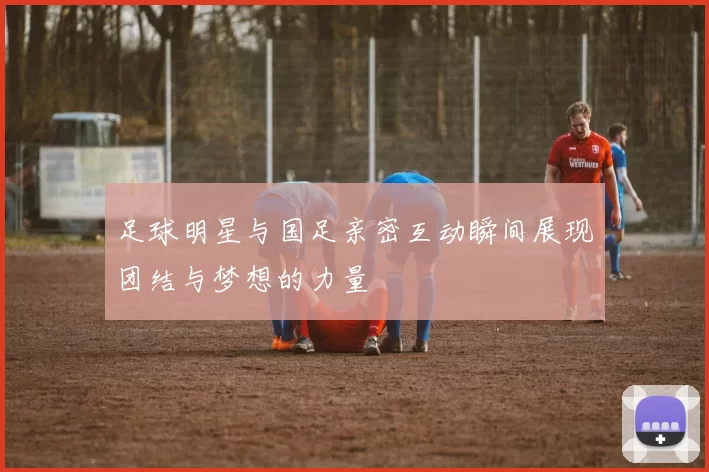 足球明星与国足亲密互动瞬间展现团结与梦想的力量