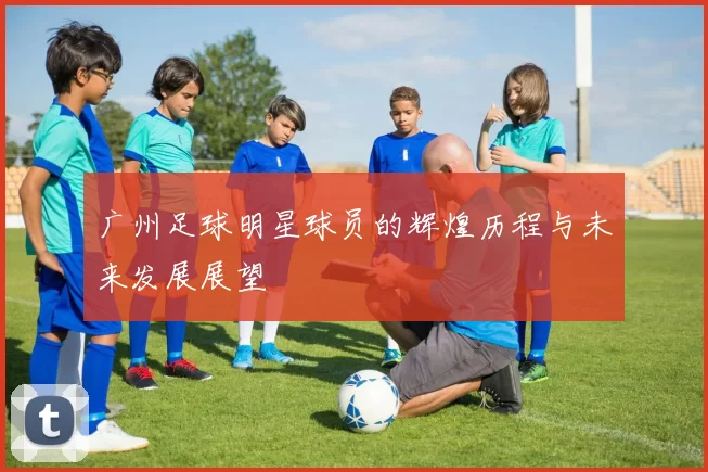 广州足球明星球员的辉煌历程与未来发展展望