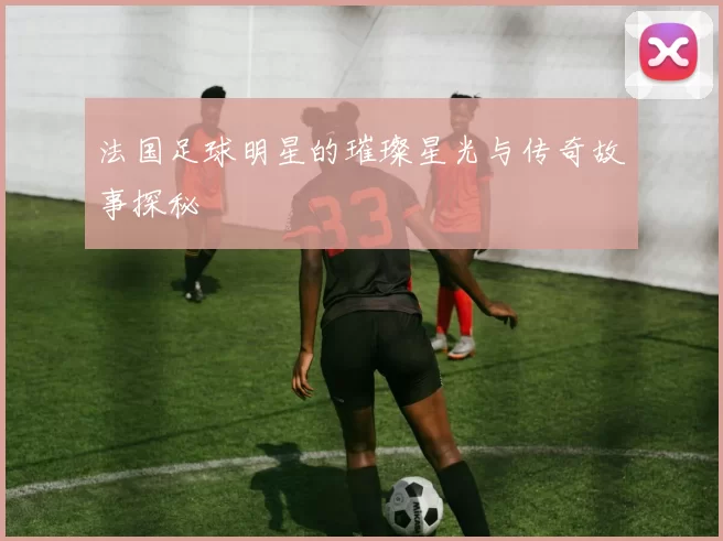 法国足球明星的璀璨星光与传奇故事探秘