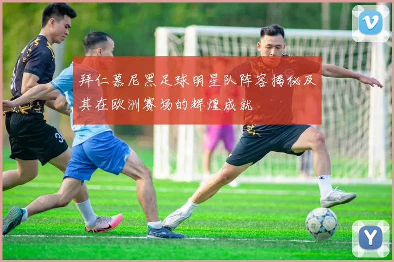 拜仁慕尼黑足球明星队阵容揭秘及其在欧洲赛场的辉煌成就