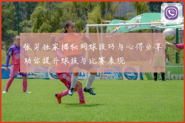 张芳独家揭秘网球技巧与心得分享助你提升球技与比赛表现