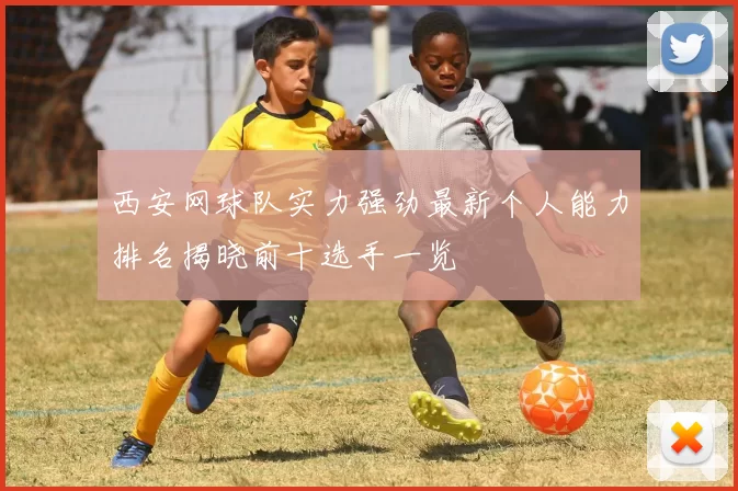 西安网球队实力强劲最新个人能力排名揭晓前十选手一览
