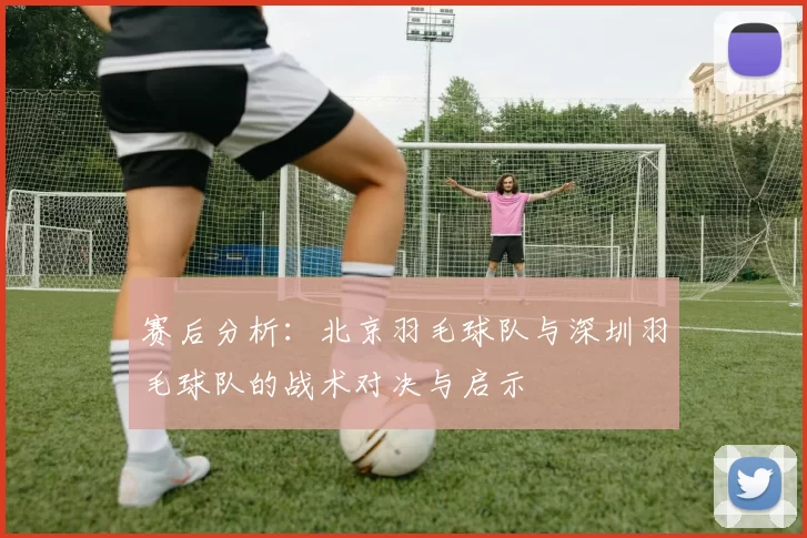 赛后分析：北京羽毛球队与深圳羽毛球队的战术对决与启示